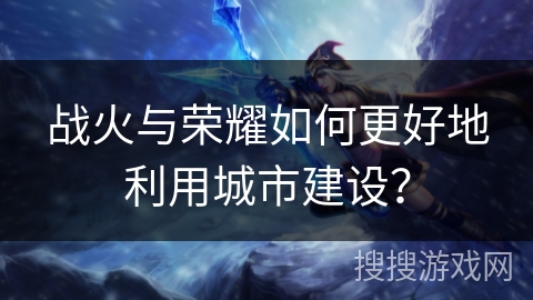 战火与荣耀如何更好地利用城市建设? 战火与荣耀如何更好地利用城市建设?