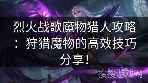 烈火战歌魔物猎人攻略：狩猎魔物的高效技巧分享！