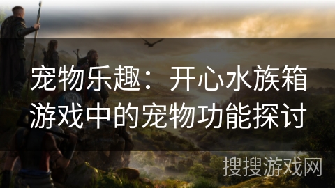 宠物乐趣:开心水族箱游戏中的宠物功能探讨