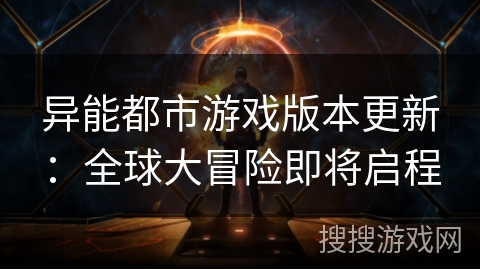 异能都市游戏版本更新:全球大冒险即将启程 异能都市游戏版本更新:全球大冒险即将启程