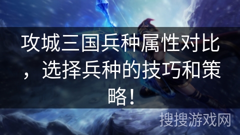 攻城三国兵种属性对比，选择兵种的技巧和策略！