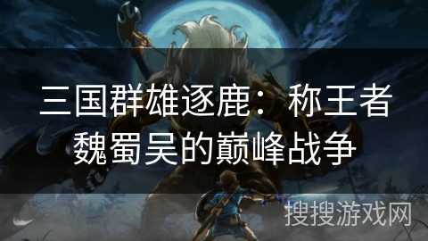 三国群雄逐鹿:称王者魏蜀吴的巅峰战争 三国群雄逐鹿:称王者魏蜀吴的巅峰战争