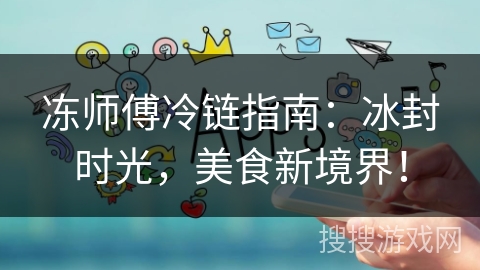 冻师傅冷链指南:冰封时光,美食新境界! 冻师傅冷链指南:冰封时光,美食新境界!