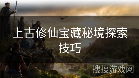 上古修仙宝藏秘境探索技巧