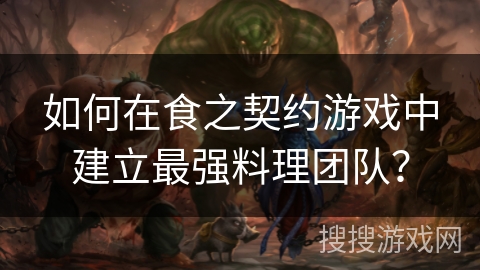 如何在食之契约游戏中建立最强料理团队? 如何在食之契约游戏中建立最强料理团队?