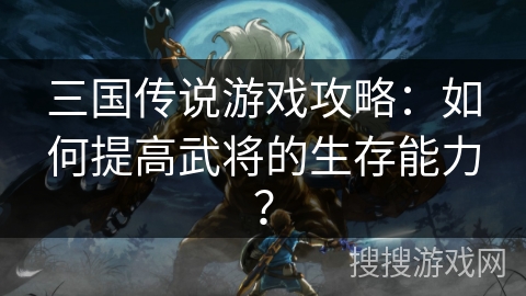 三国传说游戏攻略:如何提高武将的生存能力? 三国传说游戏攻略:如何提高武将的生存能力?