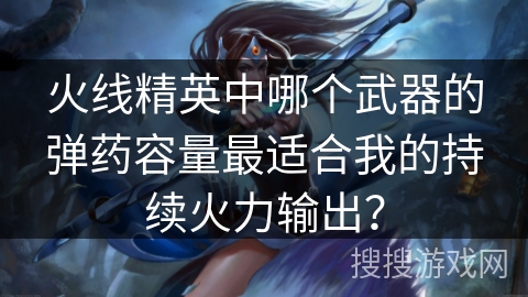 火线精英中哪个武器的弹药容量最适合我的持续火力输出? 火线精英中哪个武器的弹药容量最适合我的持续火力输出?