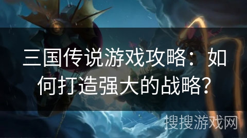 三国传说游戏攻略:如何打造强大的战略?