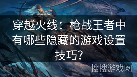 穿越火线:枪战王者中有哪些隐藏的游戏设置技巧? 穿越火线:枪战王者中有哪些隐藏的游戏设置技巧?