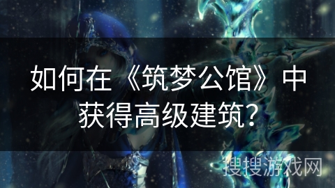 如何在《筑梦公馆》中获得高级建筑? 如何在《筑梦公馆》中获得高级建筑?