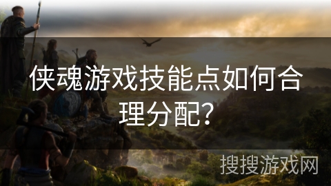 侠魂游戏技能点如何合理分配? 侠魂游戏技能点如何合理分配?