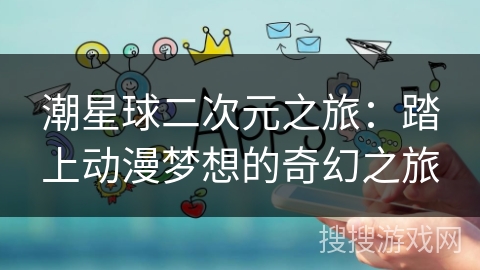 潮星球二次元之旅:踏上动漫梦想的奇幻之旅 潮星球二次元之旅:踏上动漫梦想的奇幻之旅