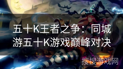 五十K王者之争:同城游五十K游戏巅峰对决 五十K王者之争:同城游五十K游戏巅峰对决