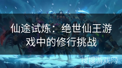 仙途试炼:绝世仙王游戏中的修行挑战 仙途试炼:绝世仙王游戏中的修行挑战