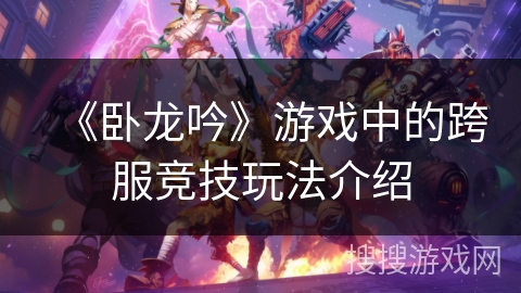 《卧龙吟》游戏中的跨服竞技玩法介绍 《卧龙吟》游戏中的跨服竞技玩法介绍