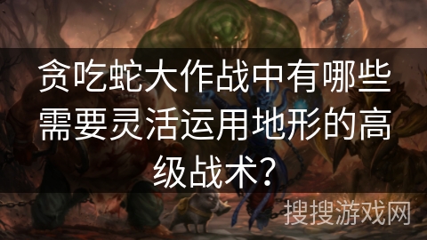 贪吃蛇大作战中有哪些需要灵活运用地形的高级战术?