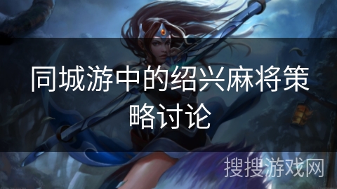 同城游中的绍兴麻将策略讨论 同城游中的绍兴麻将策略讨论