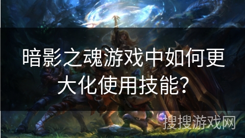 暗影之魂游戏中如何更大化使用技能？