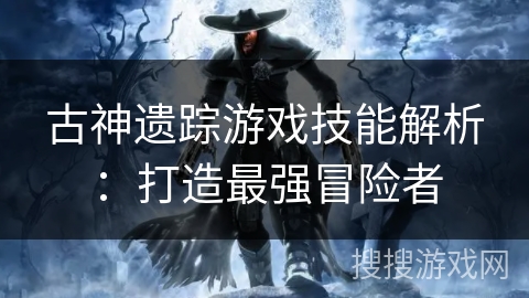 古神遗踪游戏技能解析:打造最强冒险者 古神遗踪游戏技能解析:打造最强冒险者