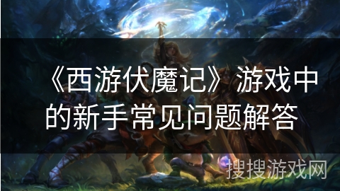 《西游伏魔记》游戏中的新手常见问题解答 《西游伏魔记》游戏中的新手常见问题解答