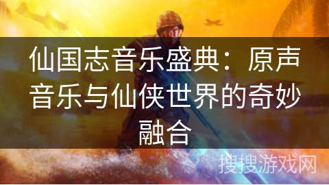 仙国志音乐盛典：原声音乐与仙侠世界的奇妙融合