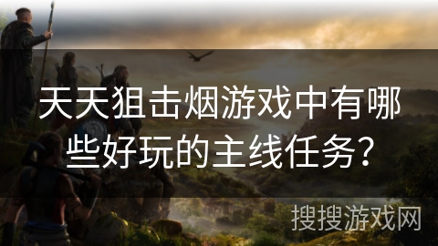 天天狙击烟游戏中有哪些好玩的主线任务? 天天狙击烟游戏中有哪些好玩的主线任务?