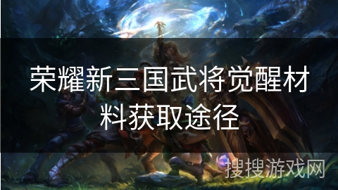荣耀新三国武将觉醒材料获取途径 荣耀新三国武将觉醒材料获取途径