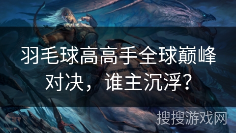 羽毛球高高手全球巅峰对决,谁主沉浮? 羽毛球高高手全球巅峰对决,谁主沉浮?