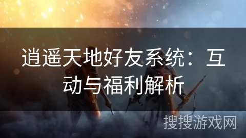 逍遥天地好友系统:互动与福利解析 逍遥天地好友系统:互动与福利解析