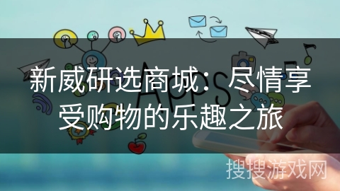 新威研选商城:尽情享受购物的乐趣之旅 新威研选商城:尽情享受购物的乐趣之旅