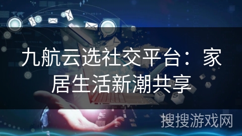 九航云选社交平台：家居生活新潮共享