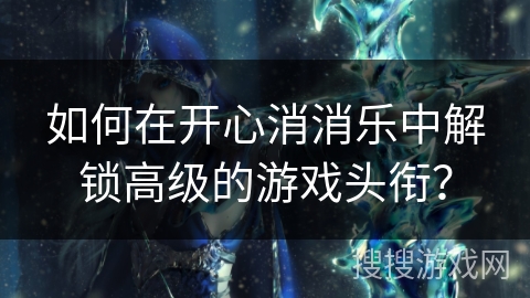 如何在开心消消乐中解锁高级的游戏头衔？