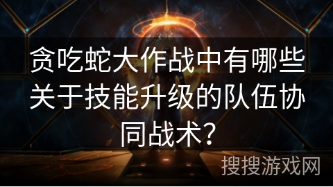 贪吃蛇大作战中有哪些关于技能升级的队伍协同战术？