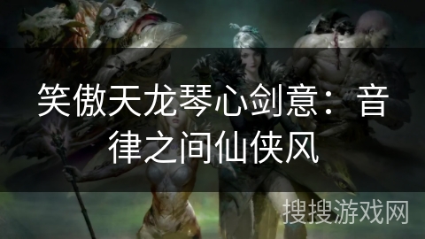 笑傲天龙琴心剑意:音律之间仙侠风 笑傲天龙琴心剑意:音律之间仙侠风