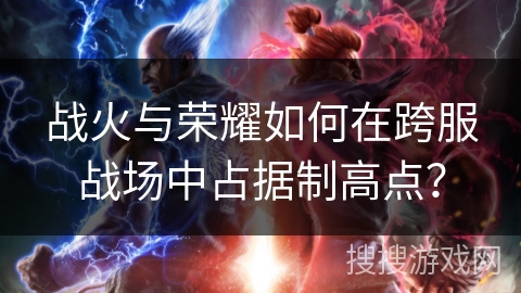 战火与荣耀如何在跨服战场中占据制高点?