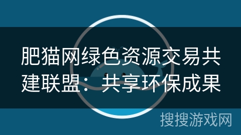 肥猫网绿色资源交易共建联盟:共享环保成果 肥猫网绿色资源交易共建联盟:共享环保成果