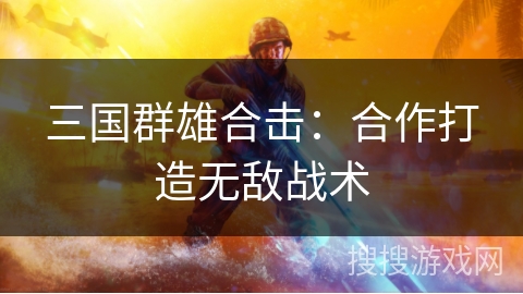 三国群雄合击：合作打造无敌战术
