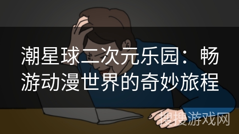 潮星球二次元乐园:畅游动漫世界的奇妙旅程 潮星球二次元乐园:畅游动漫世界的奇妙旅程