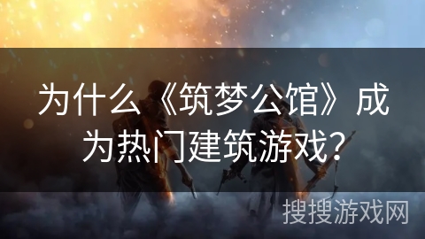 为什么《筑梦公馆》成为热门建筑游戏？