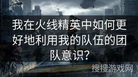 我在火线精英中如何更好地利用我的队伍的团队意识？