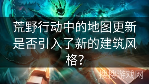 荒野行动中的地图更新是否引入了新的建筑风格？