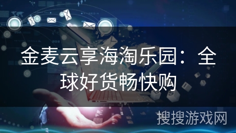 金麦云享海淘乐园：全球好货畅快购