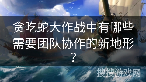 贪吃蛇大作战中有哪些需要团队协作的新地形？