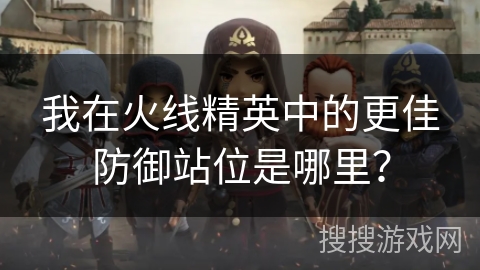 我在火线精英中的更佳防御站位是哪里？