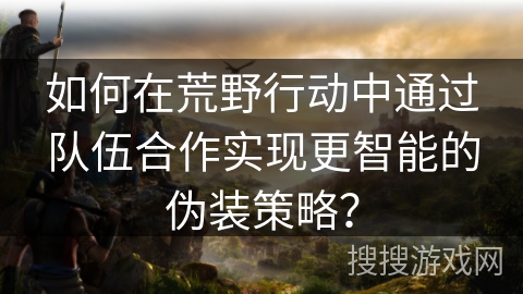 如何在荒野行动中通过队伍合作实现更智能的伪装策略？