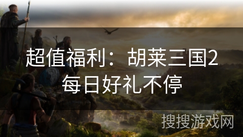 超值福利：胡莱三国2每日好礼不停