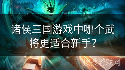 诸侯三国游戏中哪个武将更适合新手？