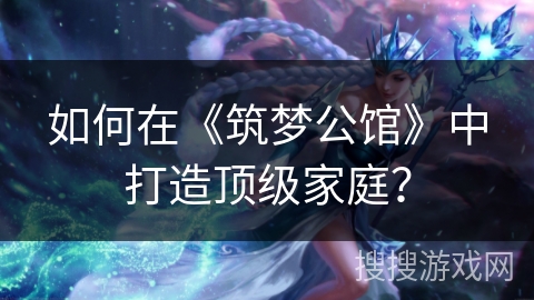 如何在《筑梦公馆》中打造顶级家庭？