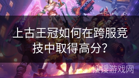 上古王冠如何在跨服竞技中取得高分？