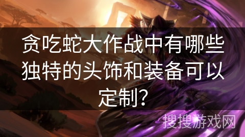 贪吃蛇大作战中有哪些独特的头饰和装备可以定制？